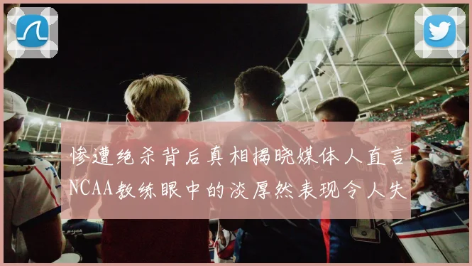惨遭绝杀背后真相揭晓媒体人直言NCAA教练眼中的淡厚然表现令人失望