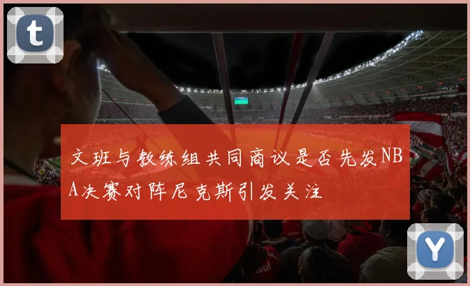 文班与教练组共同商议是否先发NBA决赛对阵尼克斯引发关注