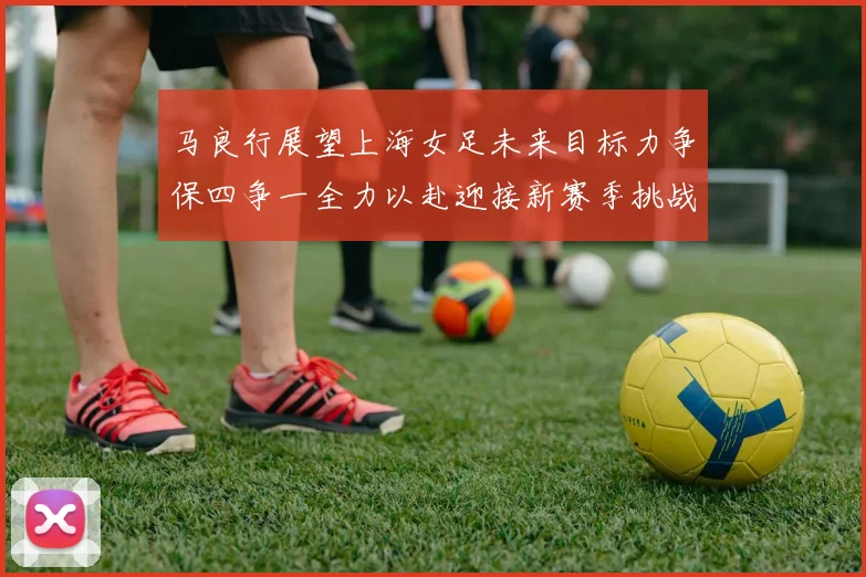 马良行展望上海女足未来目标力争保四争一全力以赴迎接新赛季挑战