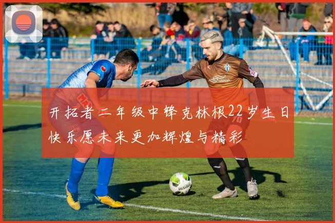 开拓者二年级中锋克林根22岁生日快乐愿未来更加辉煌与精彩