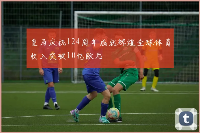 皇马庆祝124周年成就辉煌全球体育收入突破10亿欧元