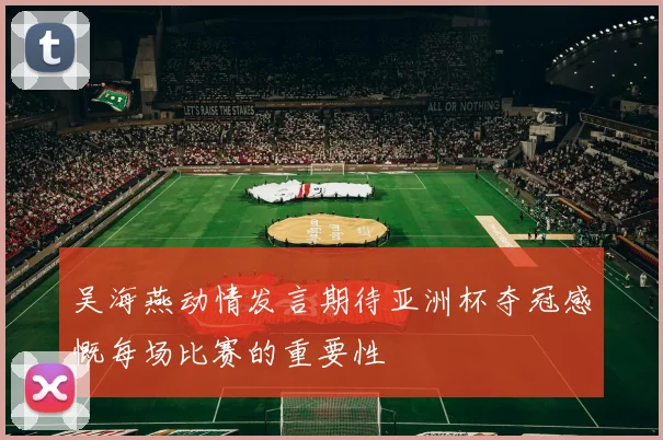 吴海燕动情发言期待亚洲杯夺冠感慨每场比赛的重要性