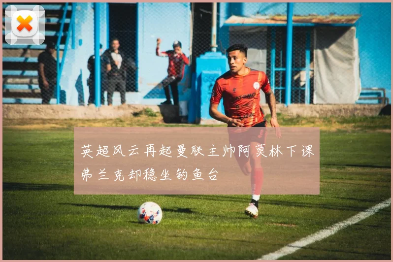 英超风云再起曼联主帅阿莫林下课弗兰克却稳坐钓鱼台