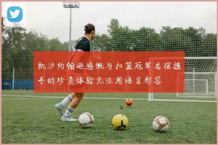 凯沙约翰逊感慨与扣篮冠军名宿握手的珍贵体验无法用语言形容
