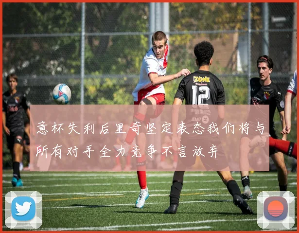 意杯失利后里奇坚定表态我们将与所有对手全力竞争不言放弃