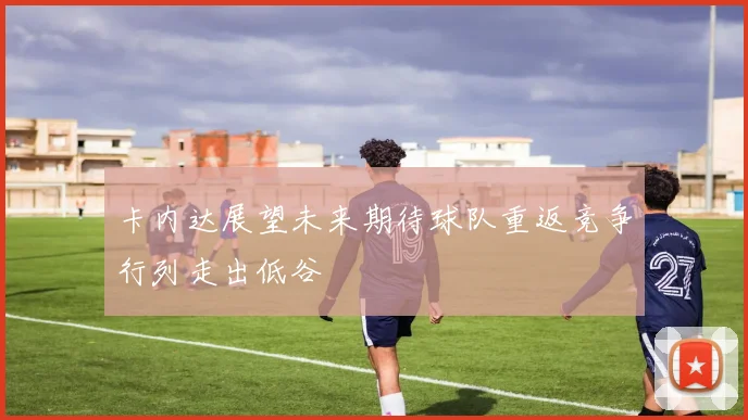 卡内达展望未来期待球队重返竞争行列走出低谷
