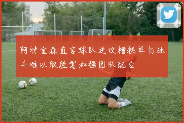 阿特金森直言球队进攻糟糕单打独斗难以取胜需加强团队配合