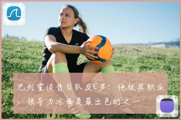 巴列霍谈昔日队友C罗：他极其职业，领导力方面是最出色的之一